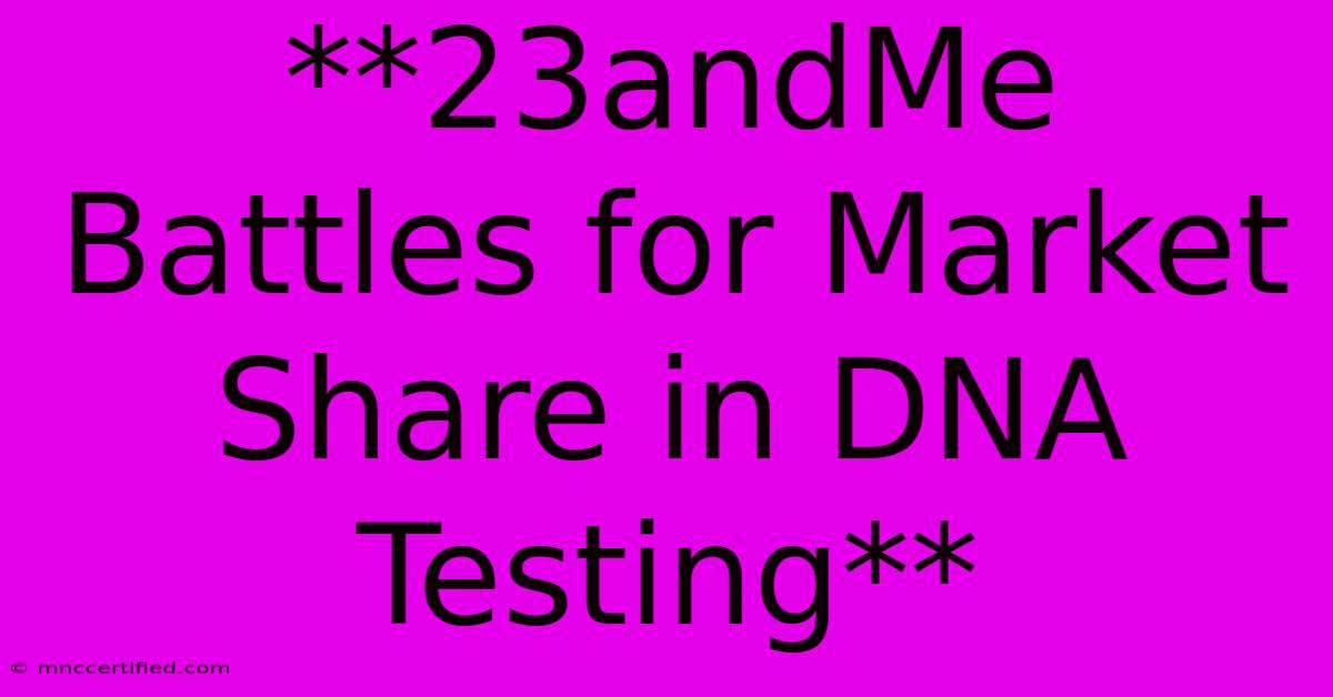 **23andMe Battles For Market Share In DNA Testing**