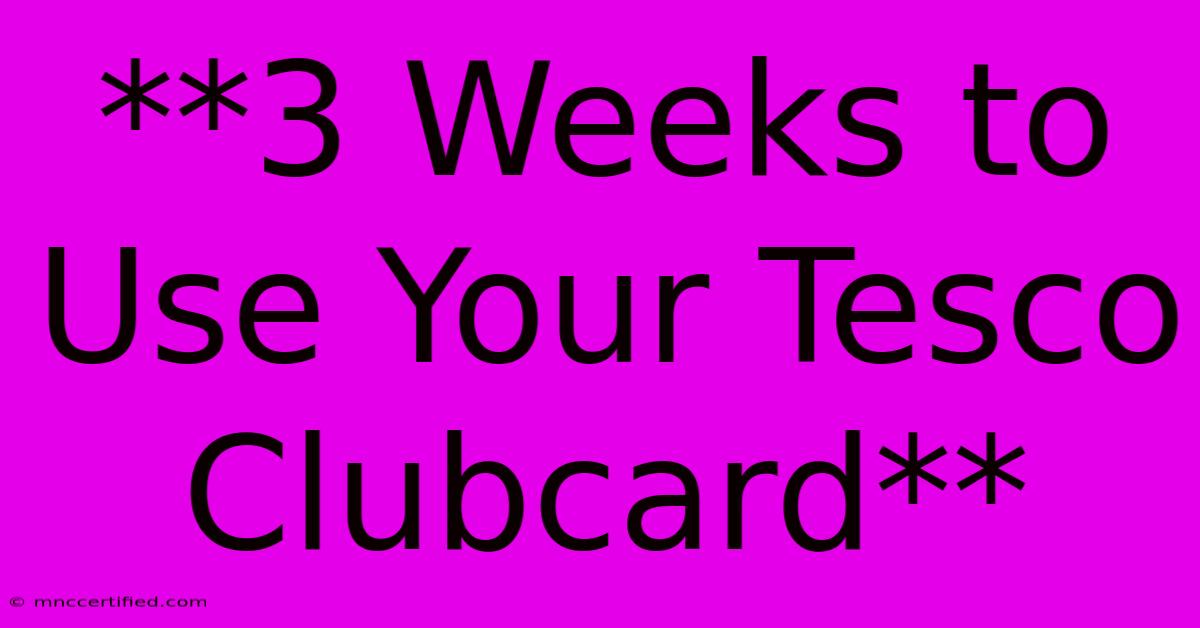 **3 Weeks To Use Your Tesco Clubcard**