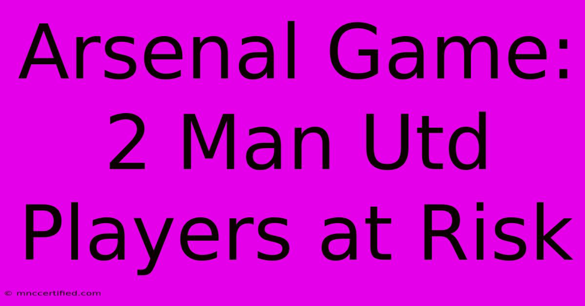 Arsenal Game: 2 Man Utd Players At Risk