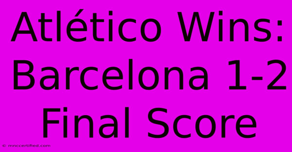 Atlético Wins: Barcelona 1-2 Final Score