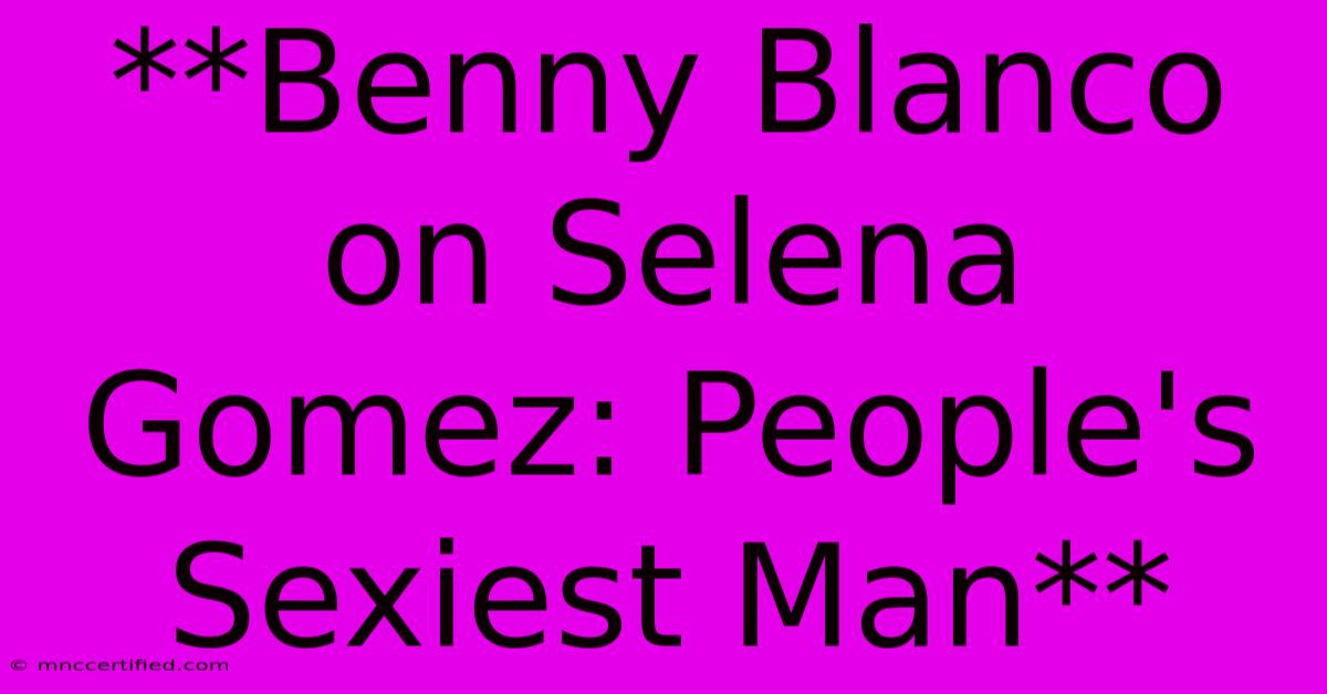 **Benny Blanco On Selena Gomez: People's Sexiest Man**