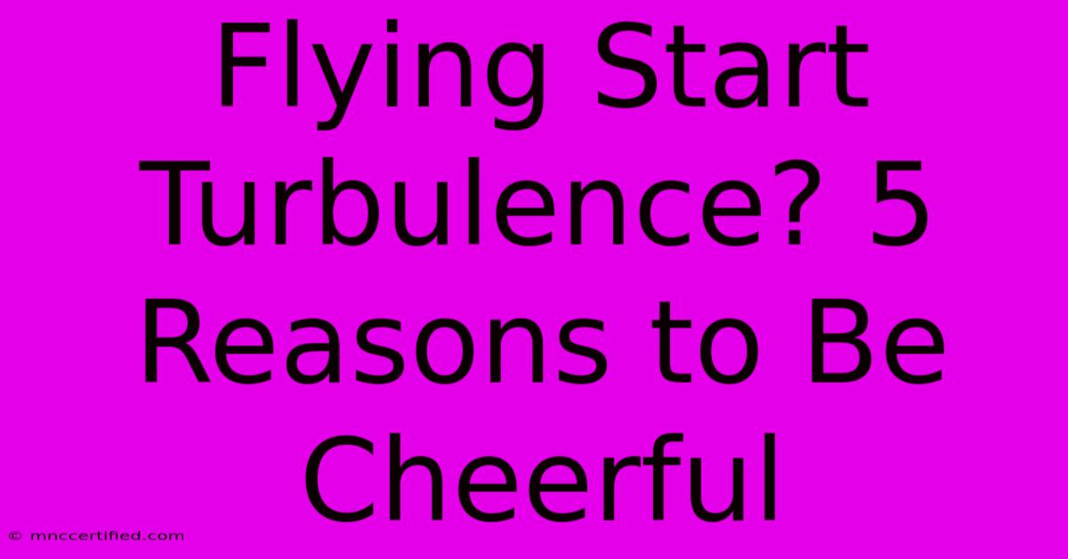 Flying Start Turbulence? 5 Reasons To Be Cheerful