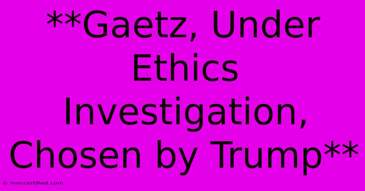 **Gaetz, Under Ethics Investigation, Chosen By Trump**