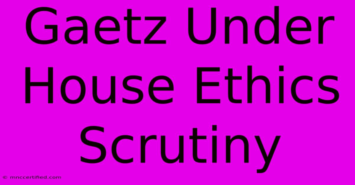 Gaetz Under House Ethics Scrutiny