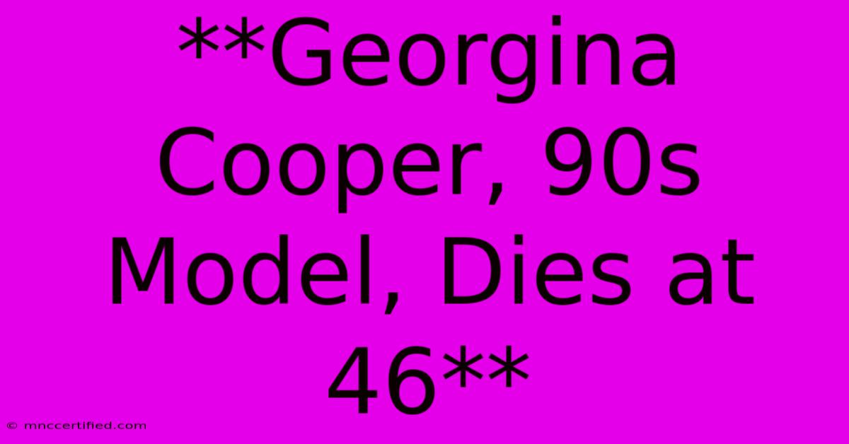 **Georgina Cooper, 90s Model, Dies At 46** 