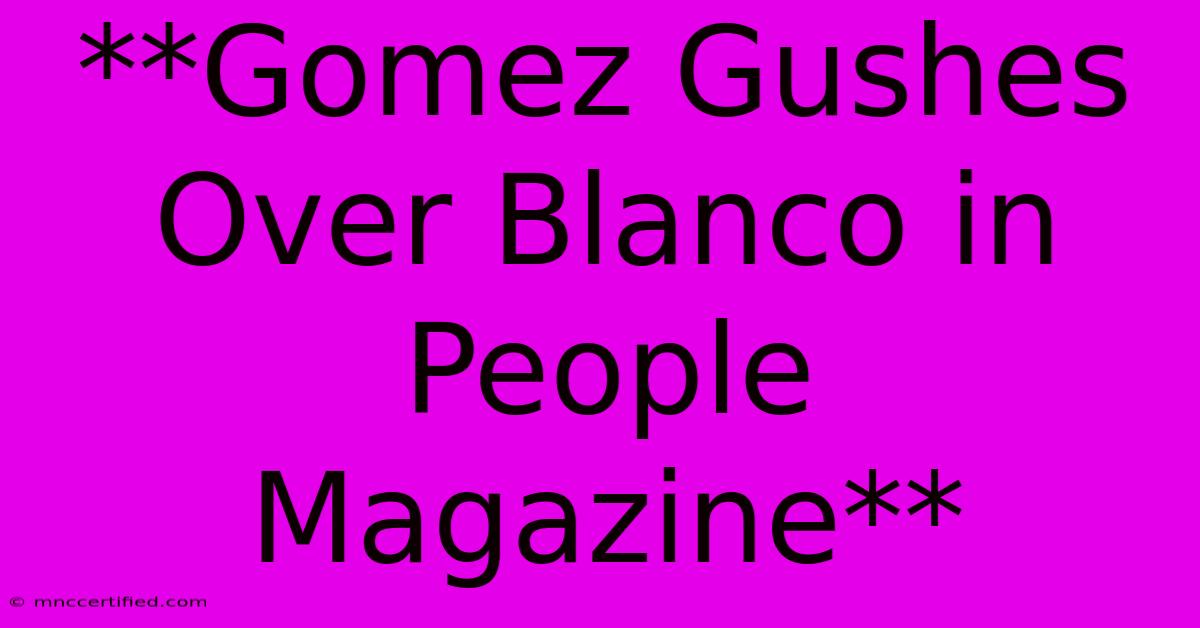 **Gomez Gushes Over Blanco In People Magazine**