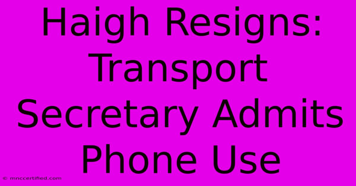 Haigh Resigns: Transport Secretary Admits Phone Use