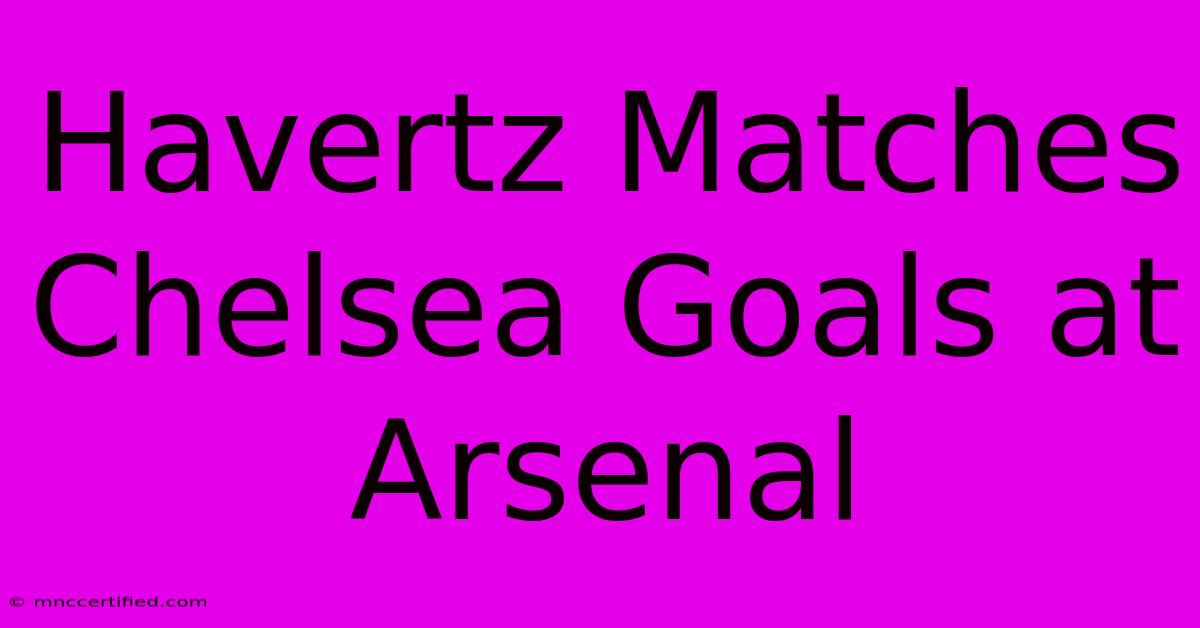 Havertz Matches Chelsea Goals At Arsenal