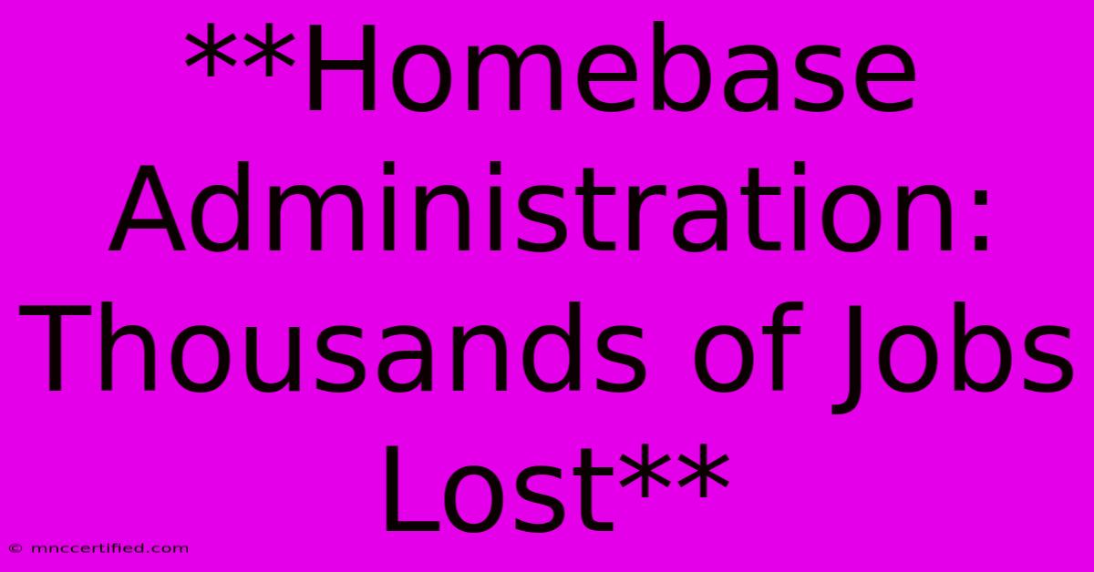 **Homebase Administration: Thousands Of Jobs Lost**