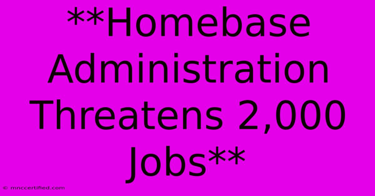 **Homebase Administration Threatens 2,000 Jobs**