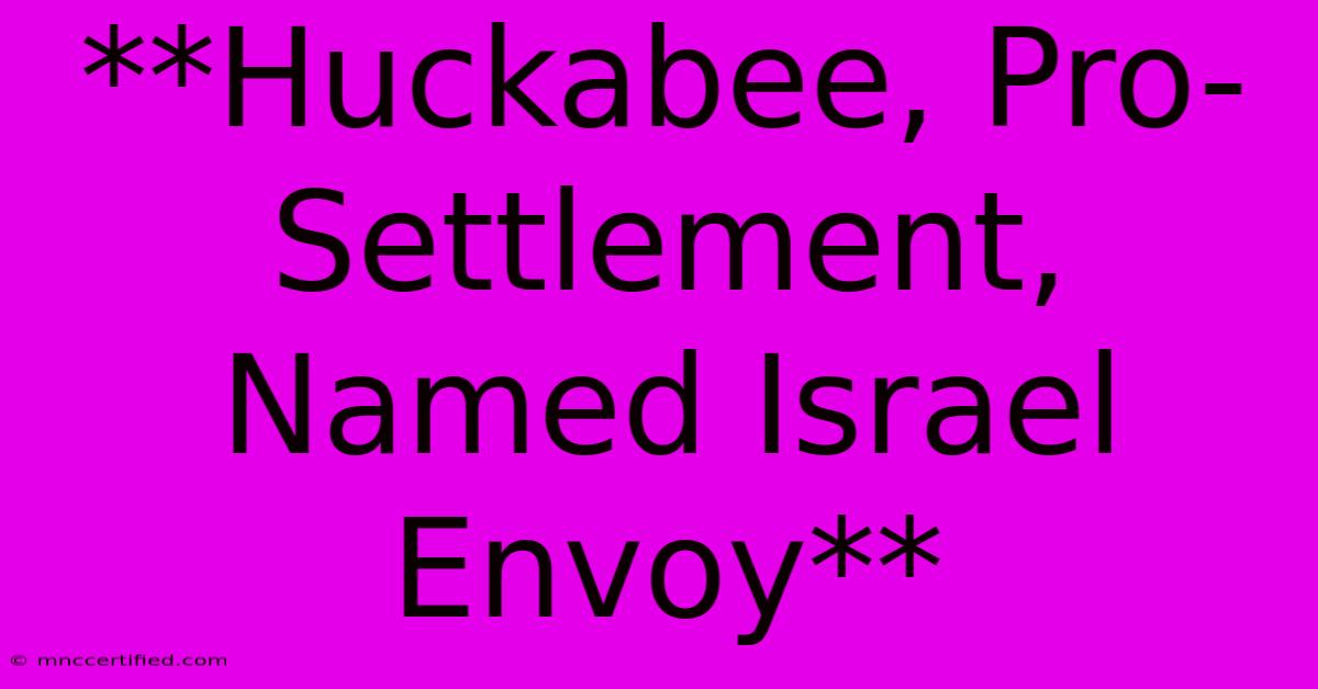 **Huckabee, Pro-Settlement, Named Israel Envoy**