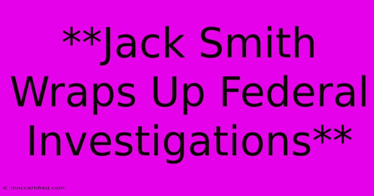 **Jack Smith Wraps Up Federal Investigations**