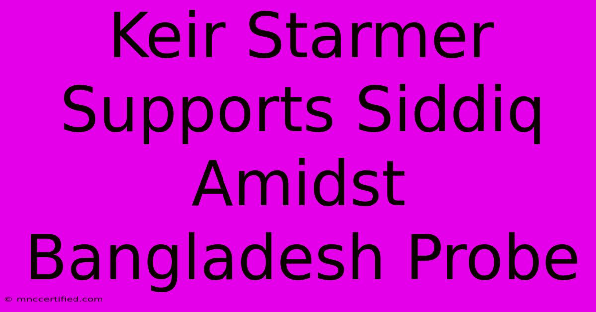 Keir Starmer Supports Siddiq Amidst Bangladesh Probe