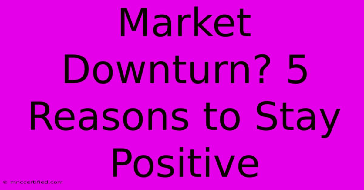 Market Downturn? 5 Reasons To Stay Positive