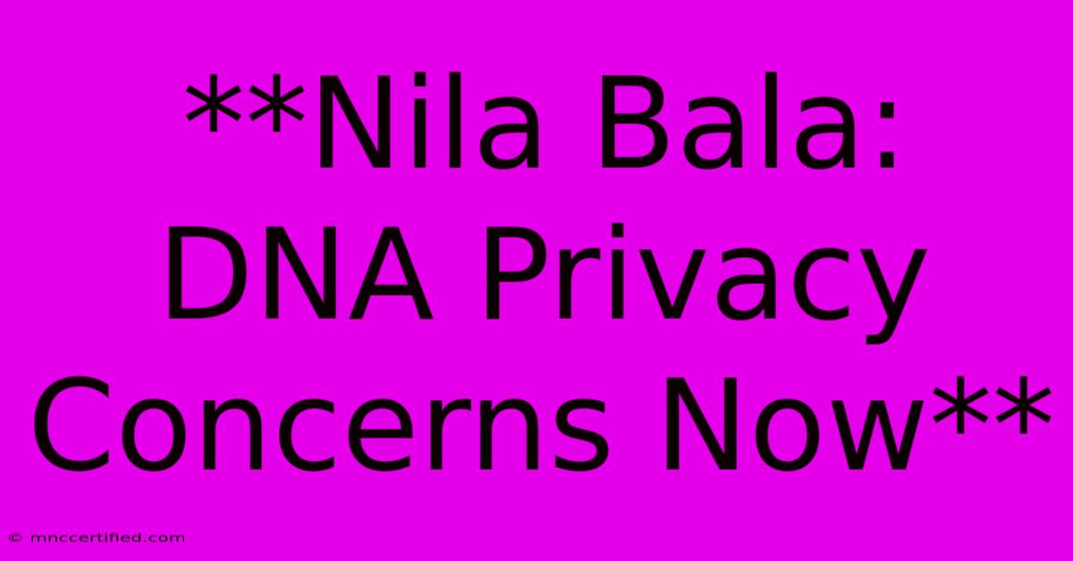 **Nila Bala: DNA Privacy Concerns Now**