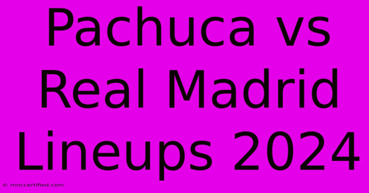 Pachuca Vs Real Madrid Lineups 2024