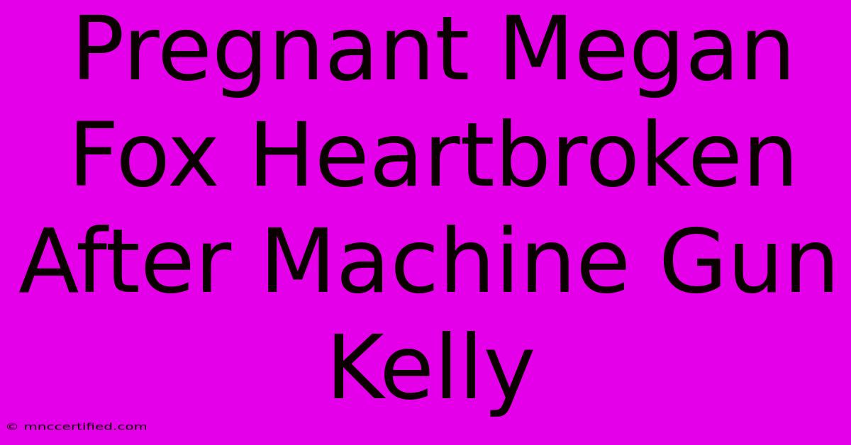 Pregnant Megan Fox Heartbroken After Machine Gun Kelly