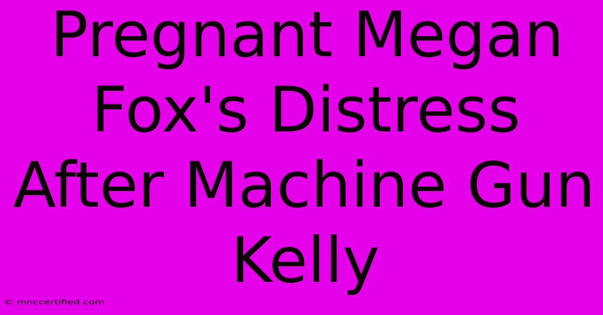 Pregnant Megan Fox's Distress After Machine Gun Kelly