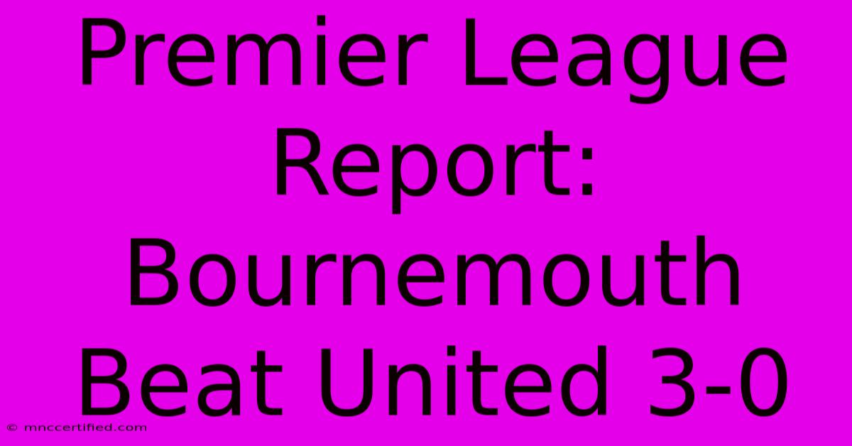 Premier League Report: Bournemouth Beat United 3-0