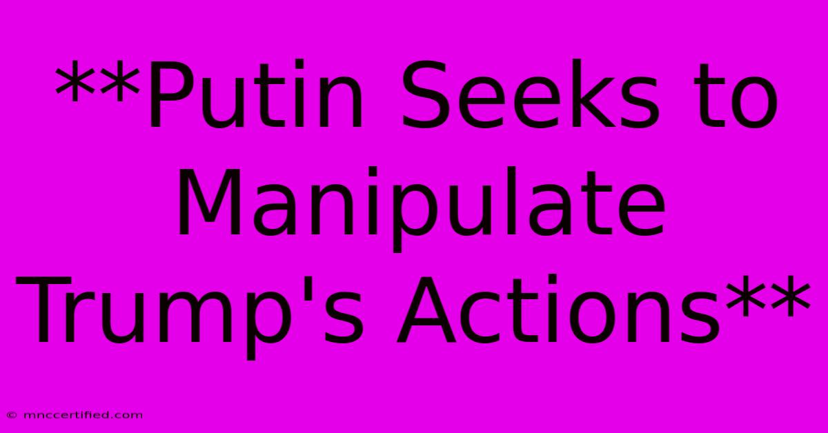 **Putin Seeks To Manipulate Trump's Actions**