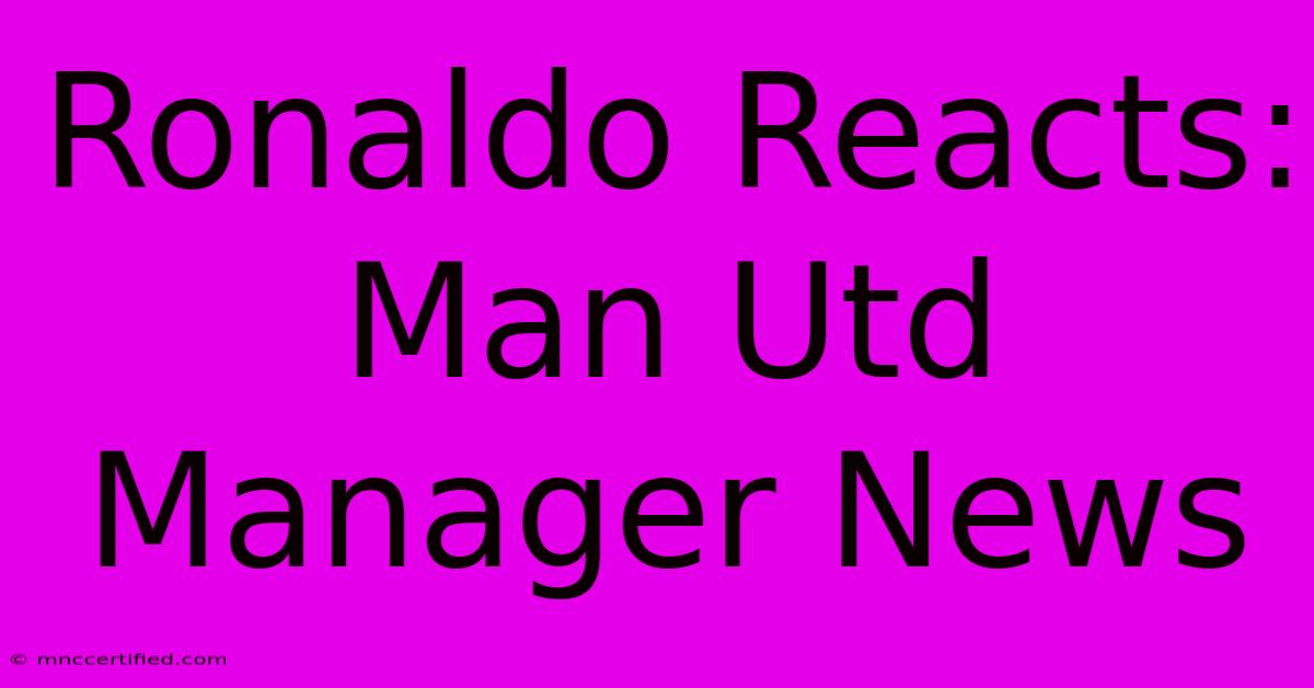 Ronaldo Reacts: Man Utd Manager News