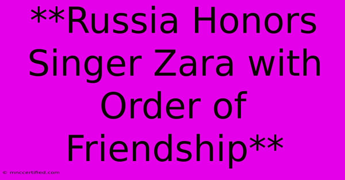 **Russia Honors Singer Zara With Order Of Friendship**