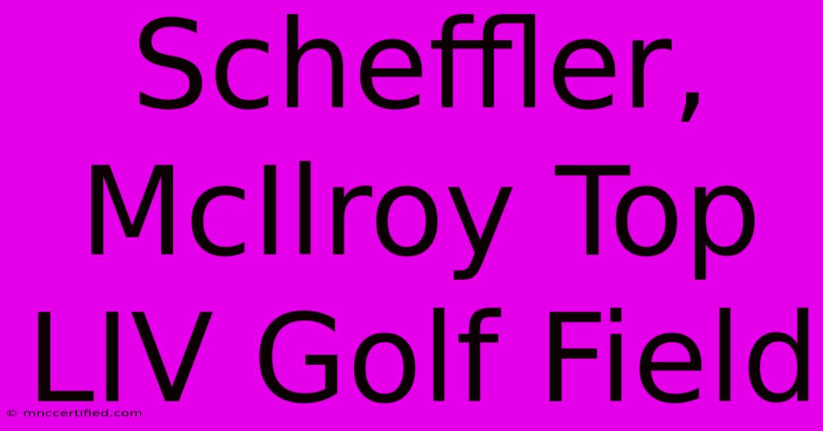 Scheffler, McIlroy Top LIV Golf Field