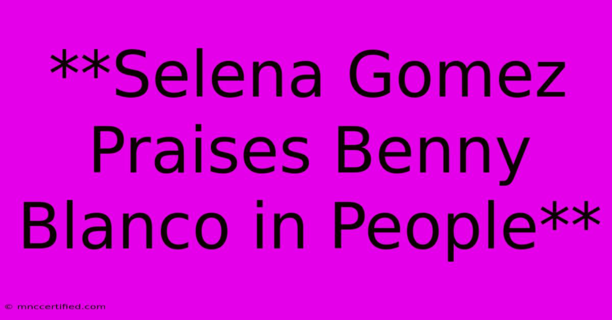 **Selena Gomez Praises Benny Blanco In People**