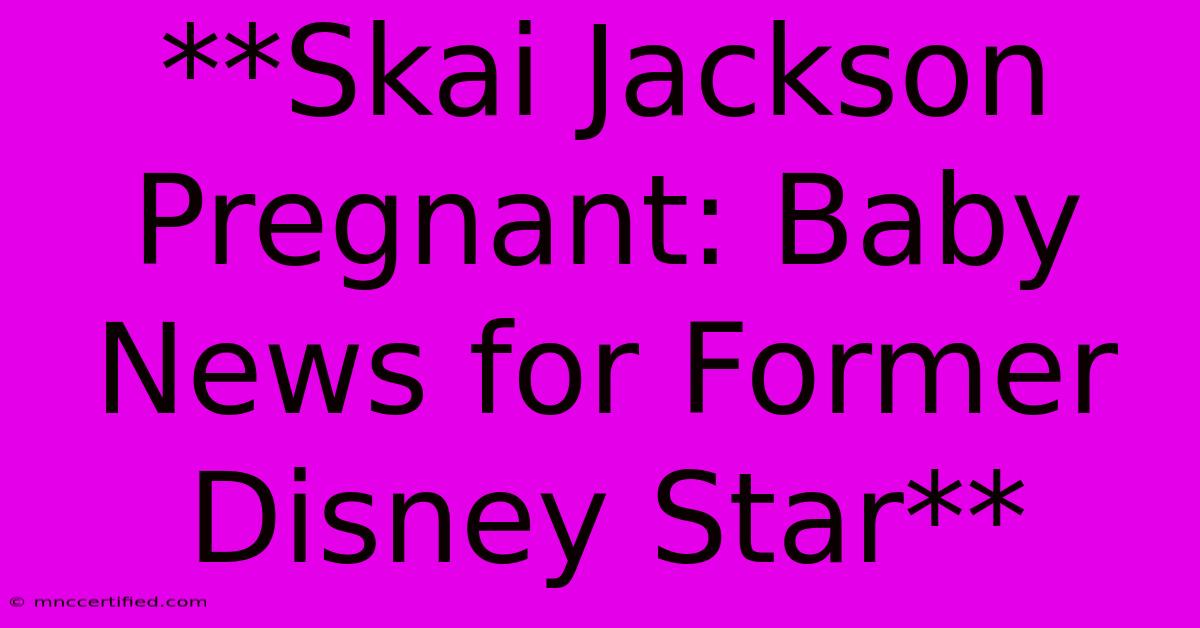 **Skai Jackson Pregnant: Baby News For Former Disney Star** 