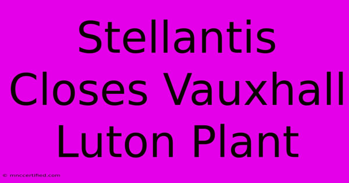 Stellantis Closes Vauxhall Luton Plant