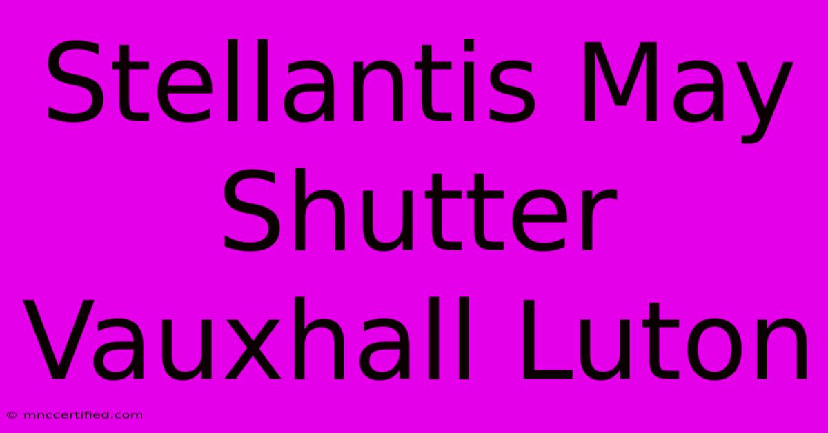 Stellantis May Shutter Vauxhall Luton