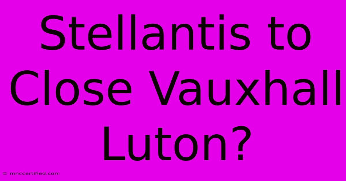 Stellantis To Close Vauxhall Luton?