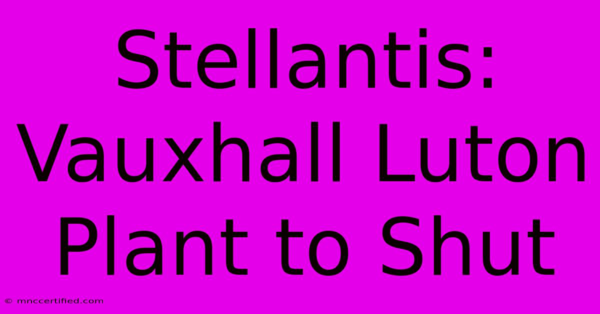 Stellantis: Vauxhall Luton Plant To Shut