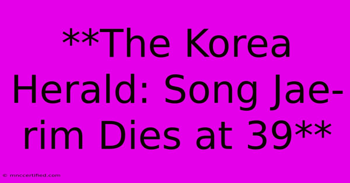 **The Korea Herald: Song Jae-rim Dies At 39**