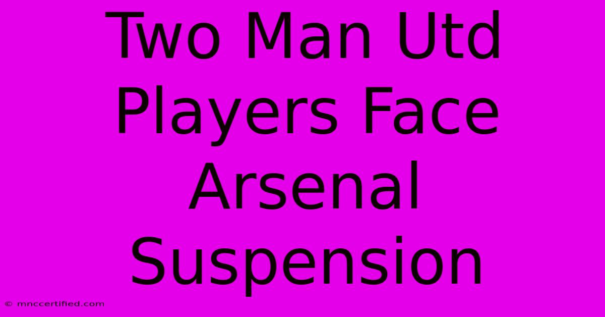 Two Man Utd Players Face Arsenal Suspension