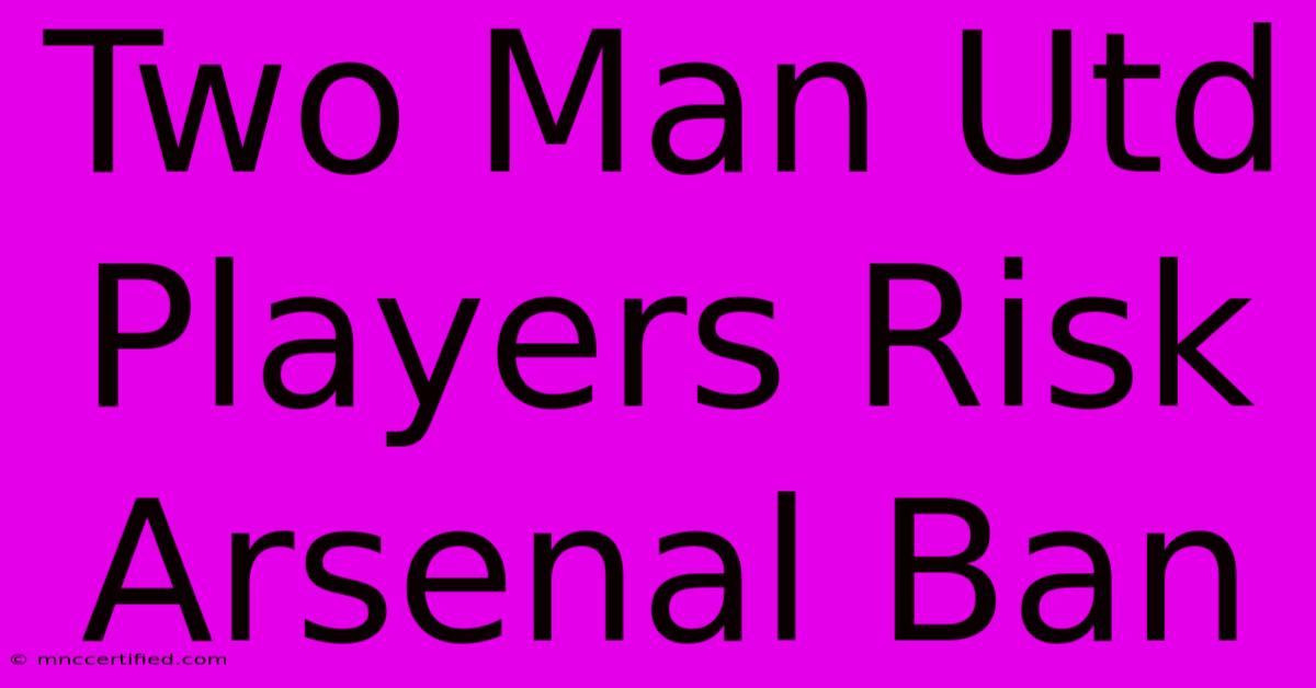 Two Man Utd Players Risk Arsenal Ban