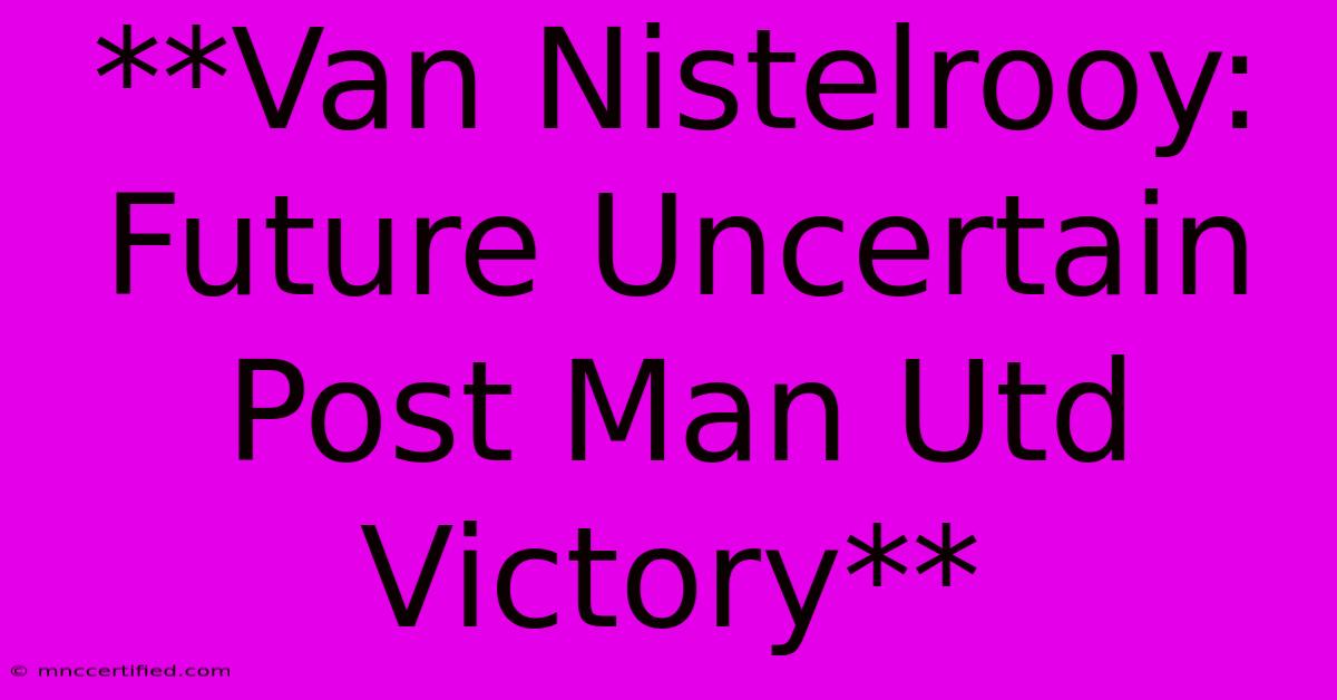 **Van Nistelrooy: Future Uncertain Post Man Utd Victory** 