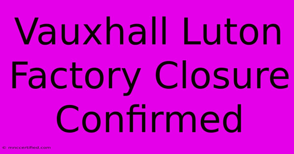 Vauxhall Luton Factory Closure Confirmed