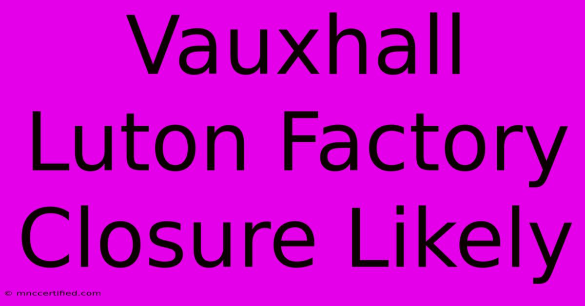 Vauxhall Luton Factory Closure Likely