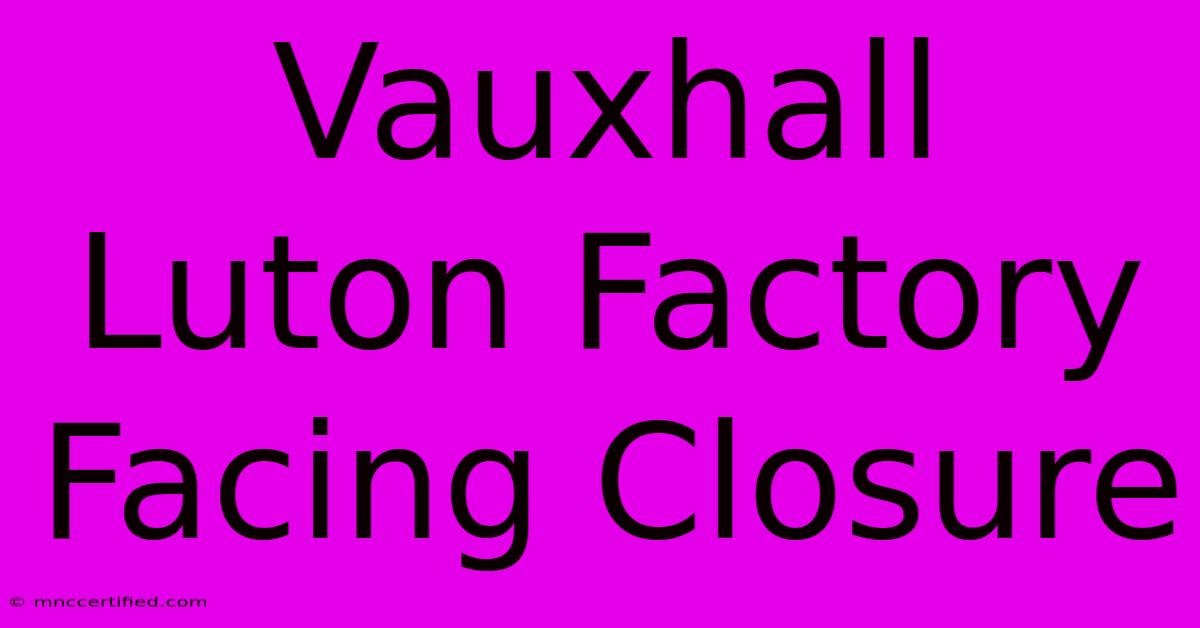 Vauxhall Luton Factory Facing Closure