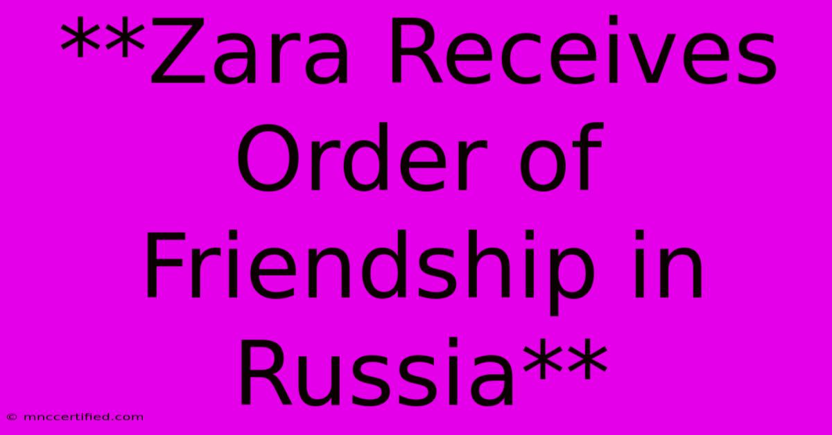 **Zara Receives Order Of Friendship In Russia**